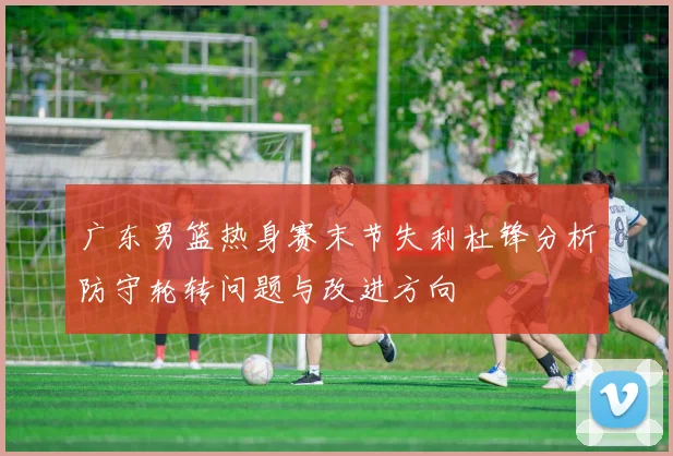 广东男篮热身赛末节失利杜锋分析防守轮转问题与改进方向