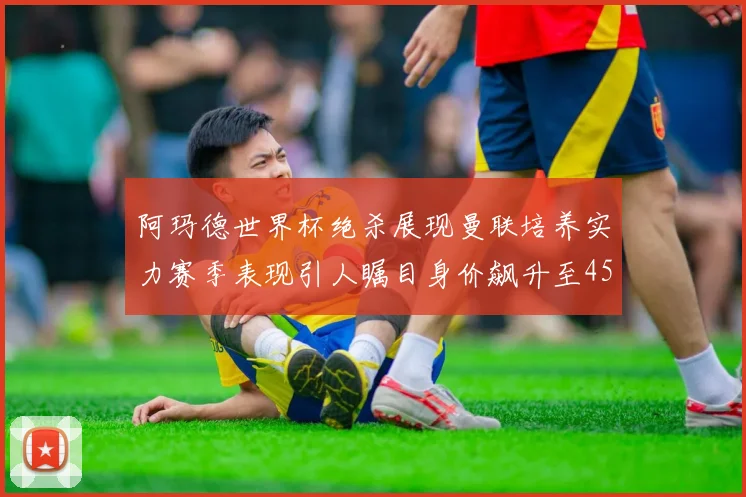 阿玛德世界杯绝杀展现曼联培养实力赛季表现引人瞩目身价飙升至4500万欧
