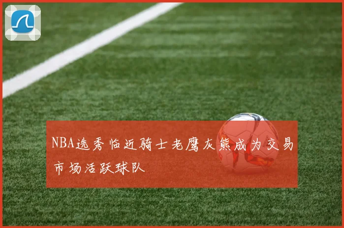 NBA选秀临近骑士老鹰灰熊成为交易市场活跃球队