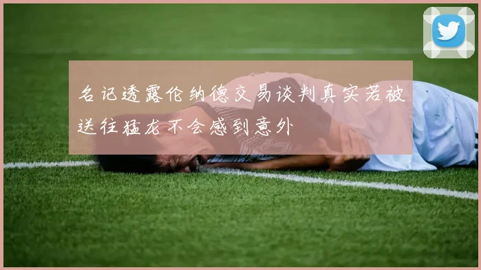 名记透露伦纳德交易谈判真实若被送往猛龙不会感到意外