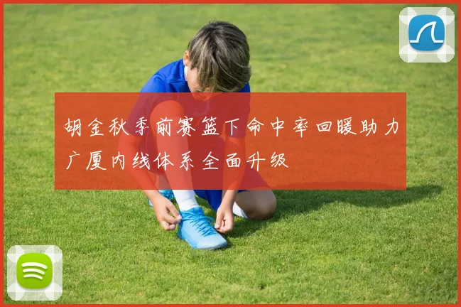 胡金秋季前赛篮下命中率回暖助力广厦内线体系全面升级