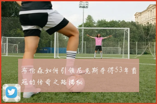 布伦森如何引领尼克斯夺得53年首冠的传奇之路揭秘