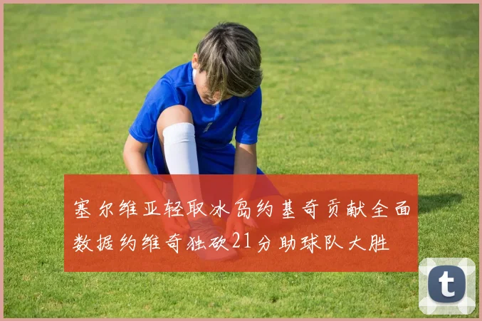塞尔维亚轻取冰岛约基奇贡献全面数据约维奇独砍21分助球队大胜