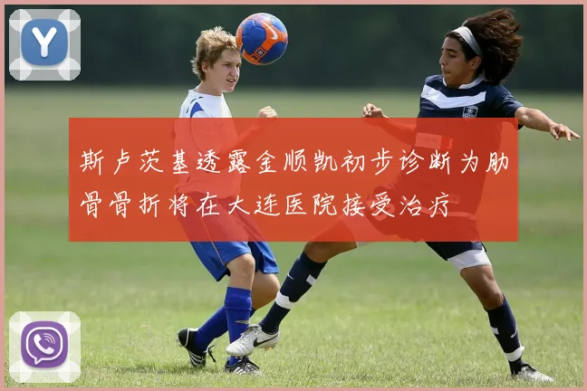 斯卢茨基透露金顺凯初步诊断为肋骨骨折将在大连医院接受治疗