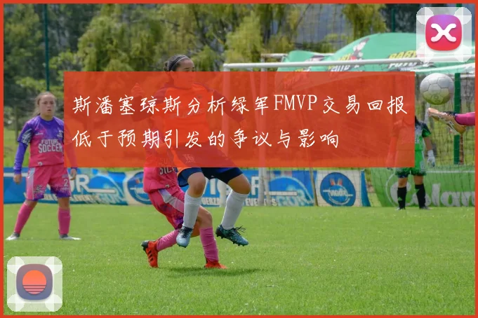 斯潘塞琼斯分析绿军FMVP交易回报低于预期引发的争议与影响