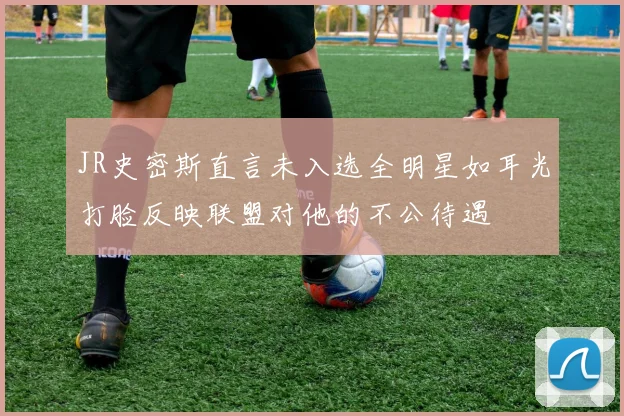 JR史密斯直言未入选全明星如耳光打脸反映联盟对他的不公待遇