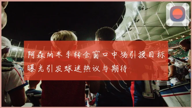 阿森纳冬季转会窗口中场引援目标曝光引发球迷热议与期待