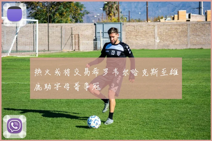 热火或将交易希罗韦尔哈克斯至雄鹿助字母哥争冠