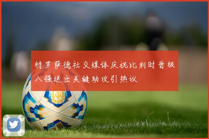 特罗萨德社交媒体庆祝比利时晋级八强送出关键助攻引热议