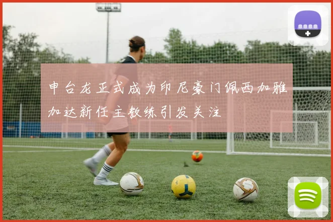 申台龙正式成为印尼豪门佩西加雅加达新任主教练引发关注