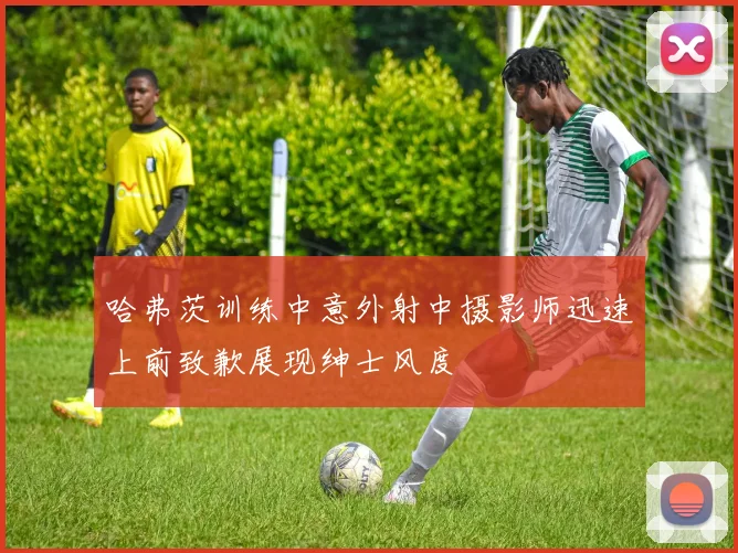 哈弗茨训练中意外射中摄影师迅速上前致歉展现绅士风度