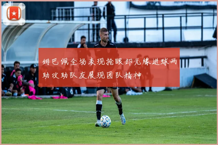 姆巴佩全场表现抢眼却无缘进球两助攻助队友展现团队精神