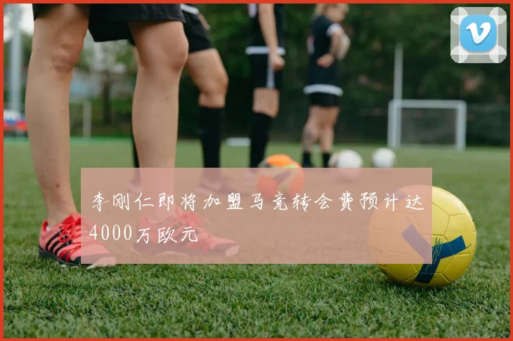 李刚仁即将加盟马竞转会费预计达4000万欧元