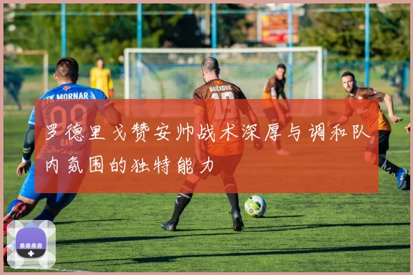 罗德里戈赞安帅战术深厚与调和队内氛围的独特能力